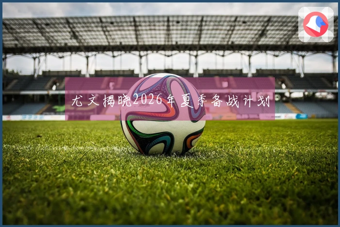 尤文揭晓2026年夏季备战计划